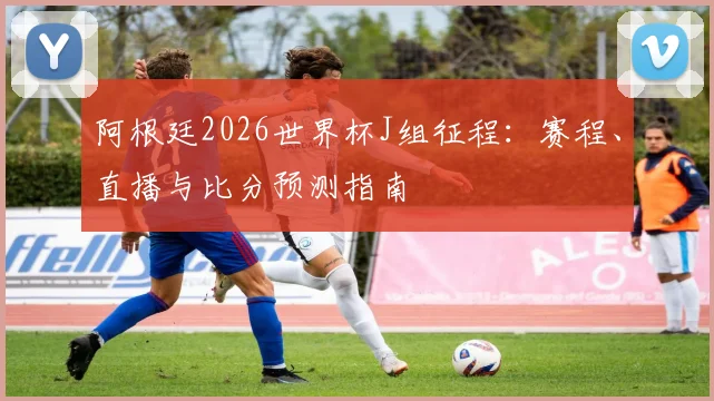 阿根廷2026世界杯J组征程:赛程、直播与比分预测指南