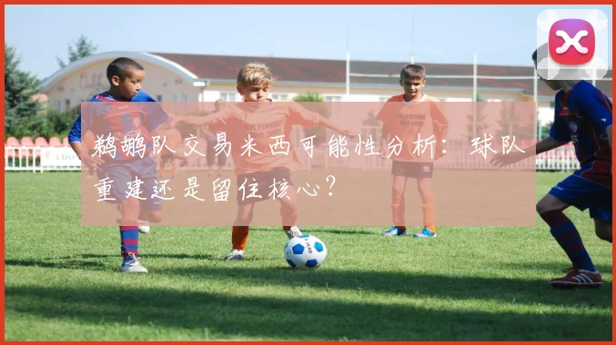 鹈鹕队交易米西可能性分析：球队重建还是留住核心？